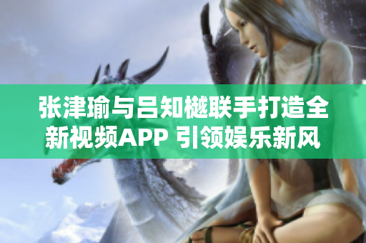 张津瑜与吕知樾联手打造全新视频APP 引领娱乐新风潮