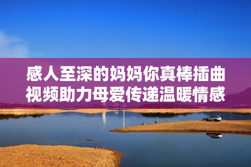感人至深的妈妈你真棒插曲视频助力母爱传递温暖情感