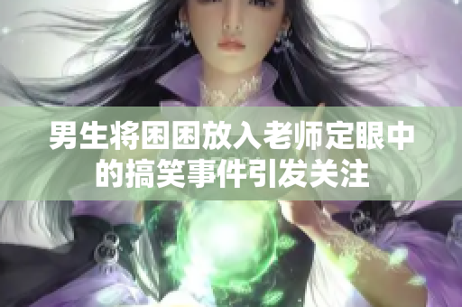 男生将困困放入老师定眼中的搞笑事件引发关注