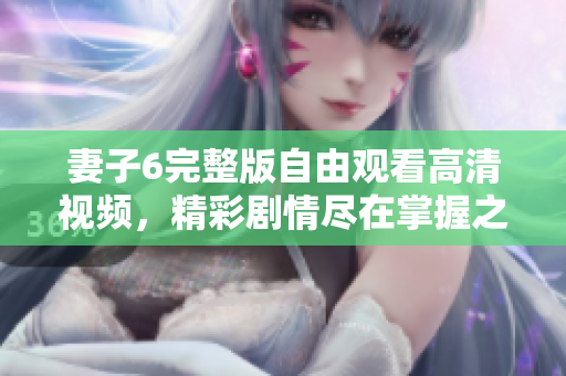 妻子6完整版自由观看高清视频，精彩剧情尽在掌握之中