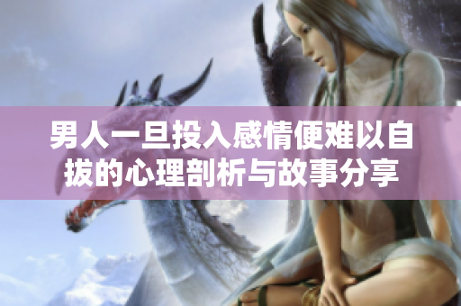 男人一旦投入感情便难以自拔的心理剖析与故事分享