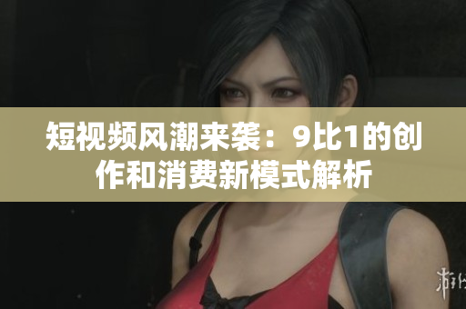 短视频风潮来袭：9比1的创作和消费新模式解析