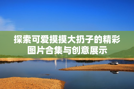 探索可爱摸摸大扔子的精彩图片合集与创意展示