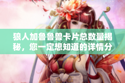 狼人加鲁鲁兽卡片总数量揭秘，您一定想知道的详情分享