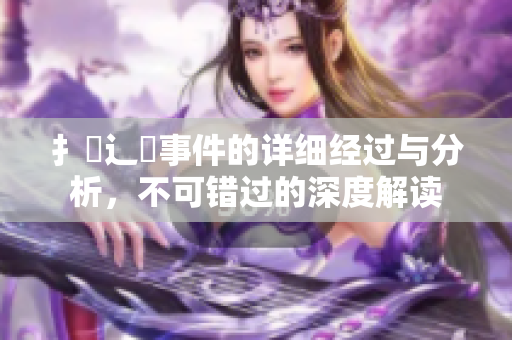 扌喿辶畐事件的详细经过与分析，不可错过的深度解读