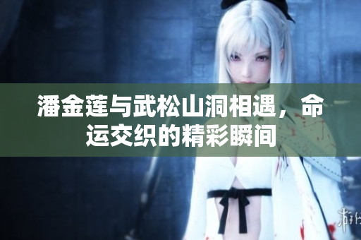 潘金莲与武松山洞相遇，命运交织的精彩瞬间