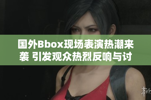 国外Bbox现场表演热潮来袭 引发观众热烈反响与讨论