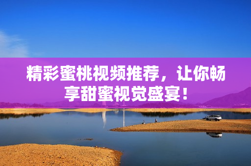 精彩蜜桃视频推荐，让你畅享甜蜜视觉盛宴！