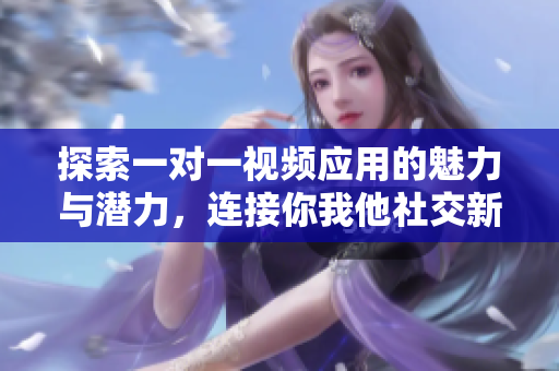 探索一对一视频应用的魅力与潜力，连接你我他社交新体验