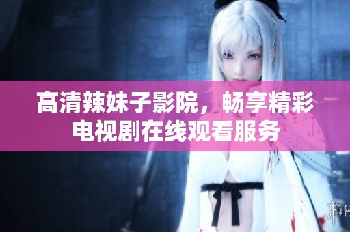 高清辣妹子影院，畅享精彩电视剧在线观看服务