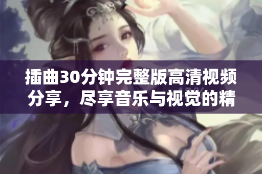插曲30分钟完整版高清视频分享，尽享音乐与视觉的精彩体验