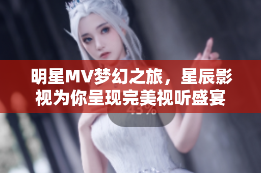 明星MV梦幻之旅，星辰影视为你呈现完美视听盛宴
