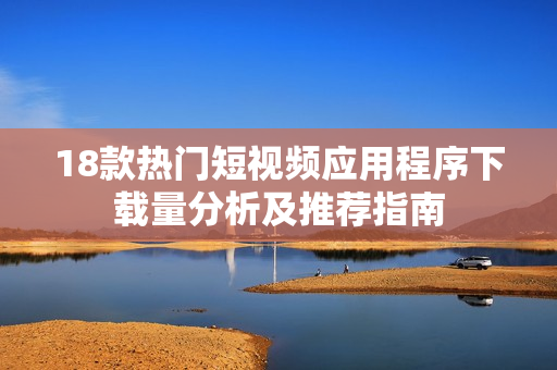 18款热门短视频应用程序下载量分析及推荐指南