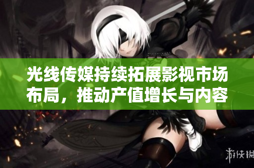 光线传媒持续拓展影视市场布局，推动产值增长与内容创新