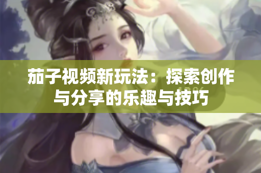 茄子视频新玩法：探索创作与分享的乐趣与技巧