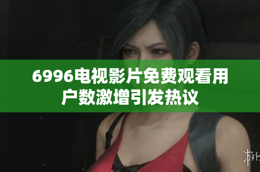 6996电视影片免费观看用户数激增引发热议