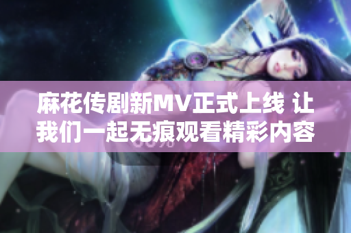 麻花传剧新MV正式上线 让我们一起无痕观看精彩内容！