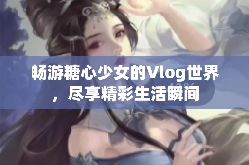 畅游糖心少女的Vlog世界，尽享精彩生活瞬间