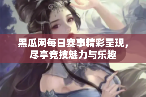 黑瓜网每日赛事精彩呈现，尽享竞技魅力与乐趣