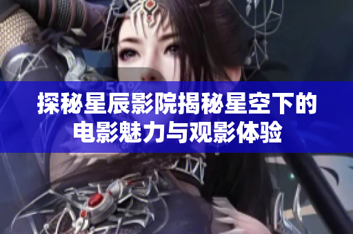 探秘星辰影院揭秘星空下的电影魅力与观影体验
