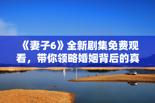 《妻子6》全新剧集免费观看，带你领略婚姻背后的真实与挑战
