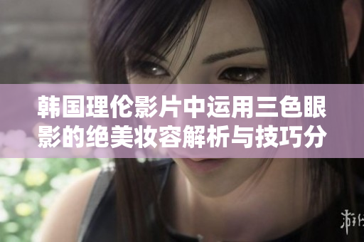 韩国理伦影片中运用三色眼影的绝美妆容解析与技巧分享
