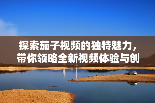 探索茄子视频的独特魅力，带你领略全新视频体验与创作风格