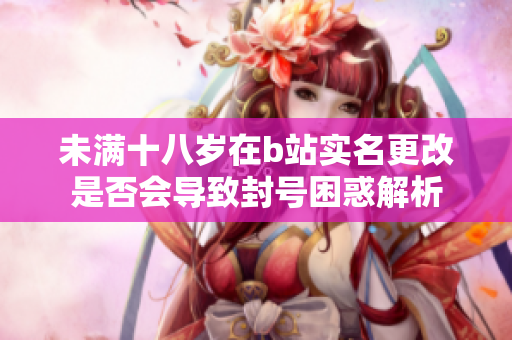 未满十八岁在b站实名更改是否会导致封号困惑解析