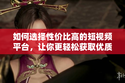 如何选择性价比高的短视频平台，让你更轻松获取优质内容