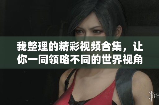 我整理的精彩视频合集，让你一同领略不同的世界视角