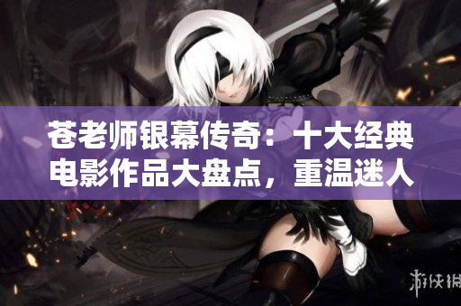 苍老师银幕传奇：十大经典电影作品大盘点，重温迷人风采