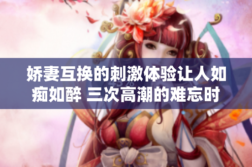 娇妻互换的刺激体验让人如痴如醉 三次高潮的难忘时刻