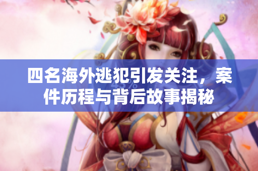 四名海外逃犯引发关注，案件历程与背后故事揭秘