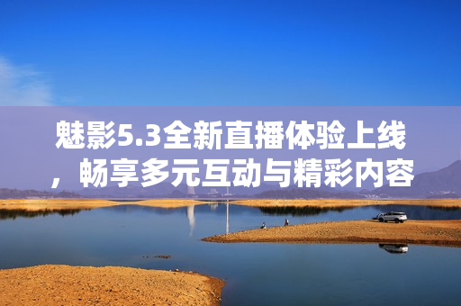 魅影5.3全新直播体验上线，畅享多元互动与精彩内容
