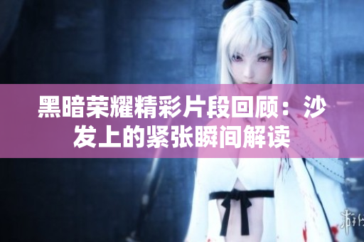黑暗荣耀精彩片段回顾：沙发上的紧张瞬间解读