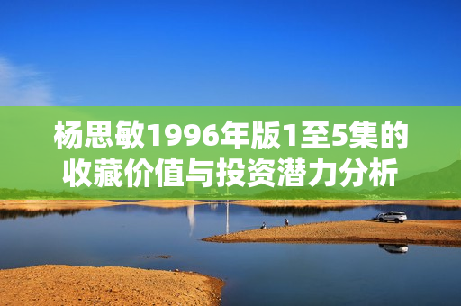 杨思敏1996年版1至5集的收藏价值与投资潜力分析