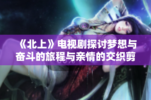 《北上》电视剧探讨梦想与奋斗的旅程与亲情的交织剪影