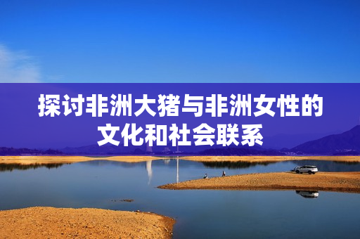 探讨非洲大猪与非洲女性的文化和社会联系