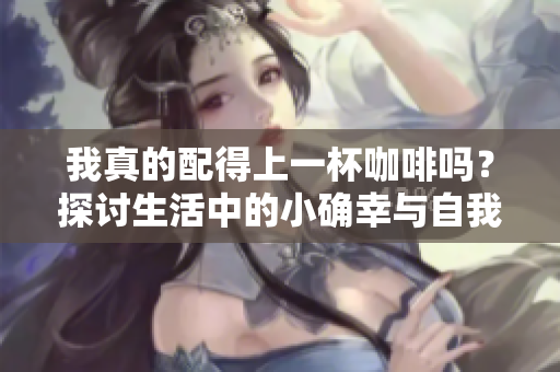 我真的配得上一杯咖啡吗？探讨生活中的小确幸与自我价值