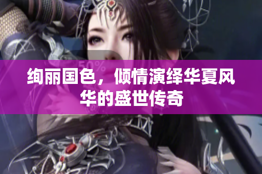 绚丽国色，倾情演绎华夏风华的盛世传奇