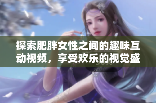 探索肥胖女性之间的趣味互动视频，享受欢乐的视觉盛宴