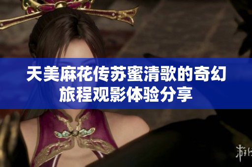 天美麻花传苏蜜清歌的奇幻旅程观影体验分享