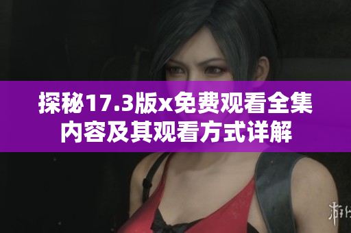 探秘17.3版x免费观看全集内容及其观看方式详解