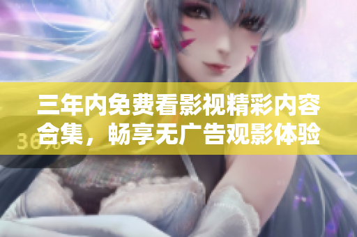 三年内免费看影视精彩内容合集，畅享无广告观影体验