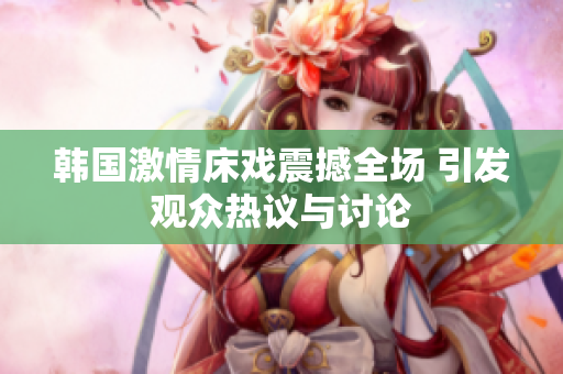 韩国激情床戏震撼全场 引发观众热议与讨论