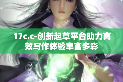 17c.c-创新起草平台助力高效写作体验丰富多彩