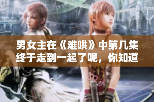 男女主在《难哄》中第几集终于走到一起了呢，你知道吗