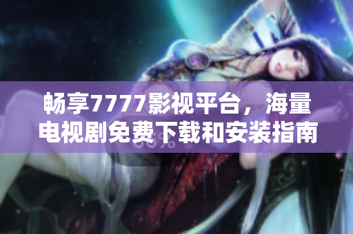 畅享7777影视平台，海量电视剧免费下载和安装指南