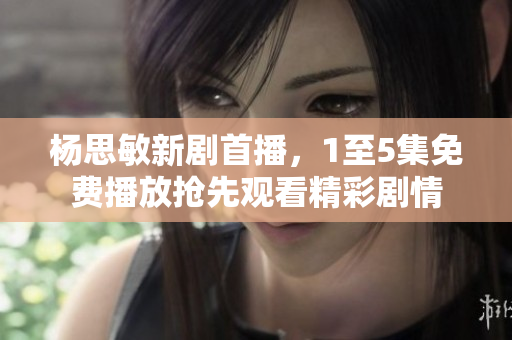 杨思敏新剧首播，1至5集免费播放抢先观看精彩剧情