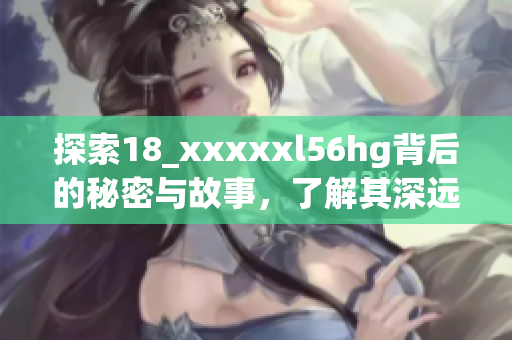 探索18_xxxxxl56hg背后的秘密与故事，了解其深远意义
